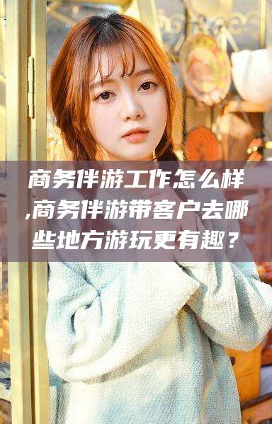 丽水商务伴游工作怎么样,商务伴游带客户去哪些地方游玩更有趣？