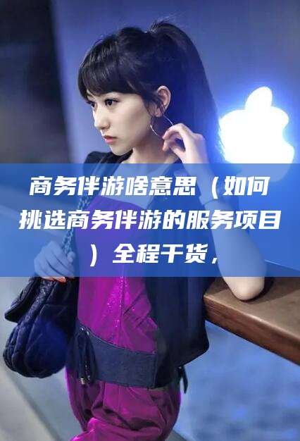 丽水商务伴游啥意思（如何挑选商务伴游的服务项目）全程干货，