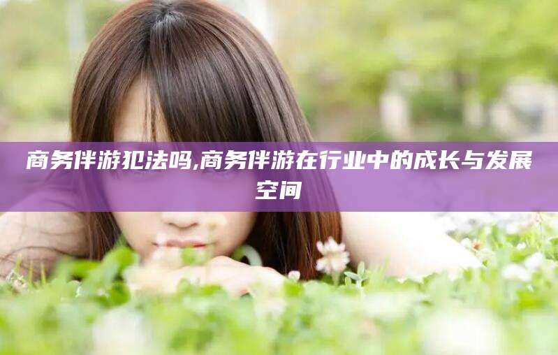 丽水商务伴游犯法吗,商务伴游在行业中的成长与发展空间