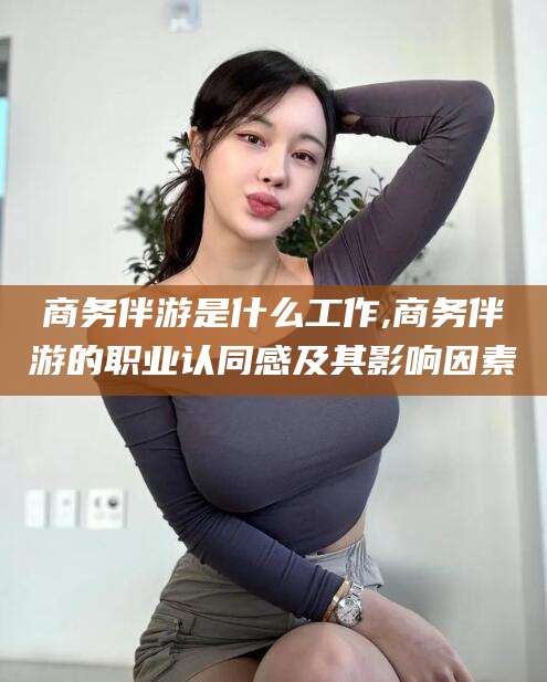 丽水商务伴游是什么工作,商务伴游的职业认同感及其影响因素