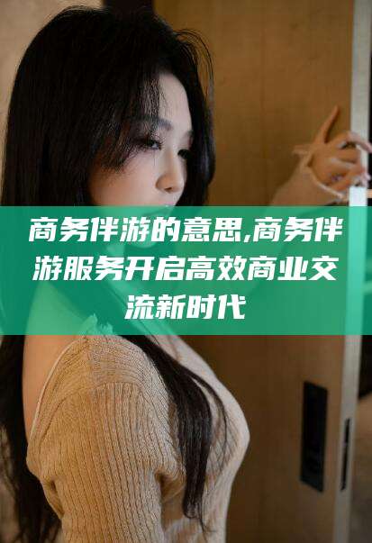 丽水商务伴游的意思,商务伴游服务开启高效商业交流新时代