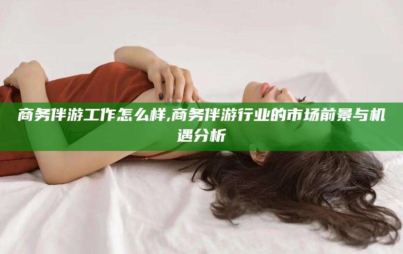 丽水商务伴游工作怎么样,商务伴游行业的市场前景与机遇分析