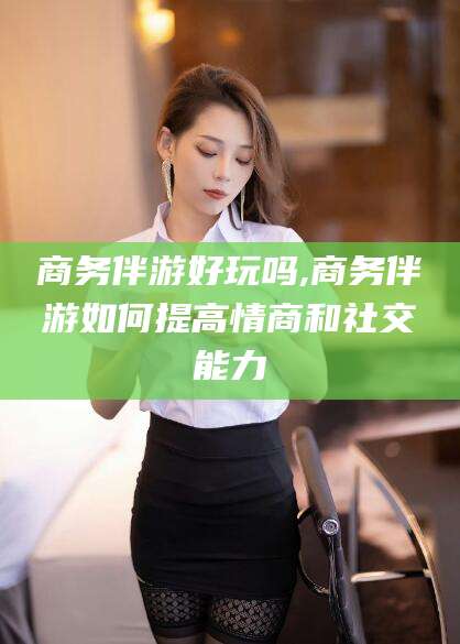 丽水商务伴游好玩吗,商务伴游如何提高情商和社交能力